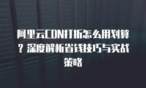 阿里云CDN打折怎么用划算？深度解析省钱技巧与实战策略