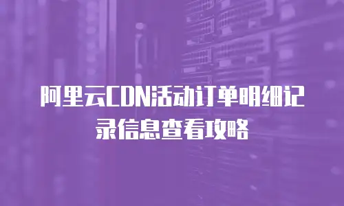 阿里云CDN活动订单明细记录信息查看攻略