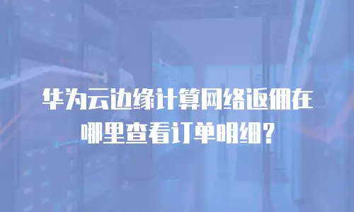 华为云边缘计算网络返佣在哪里查看订单明细？