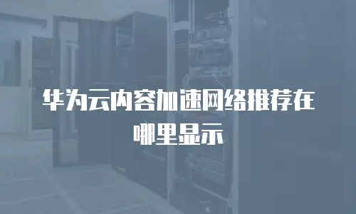 华为云内容加速网络推荐在哪里显示
