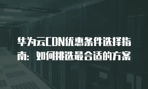 华为云CDN优惠条件选择指南：如何挑选最合适的方案