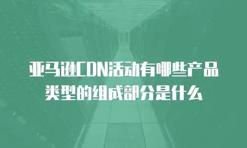 亚马逊CDN活动有哪些产品类型的组成部分是什么