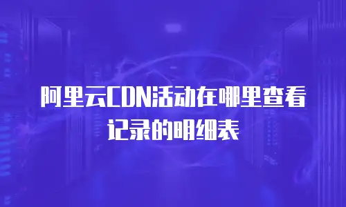 阿里云CDN活动在哪里查看记录的明细表