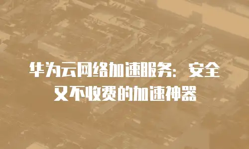 华为云网络加速服务：安全又不收费的加速神器