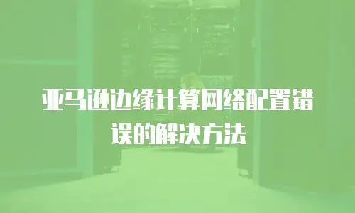 亚马逊边缘计算网络配置错误的解决方法