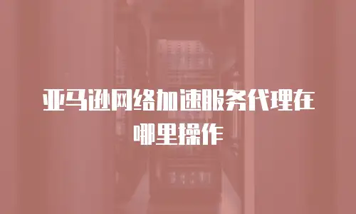 亚马逊网络加速服务代理在哪里操作