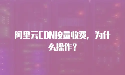 阿里云CDN按量收费，为什么操作？