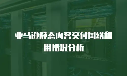 亚马逊静态内容交付网络租用情况分析