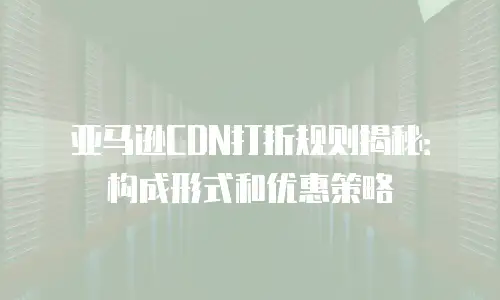 亚马逊CDN打折规则揭秘：构成形式和优惠策略