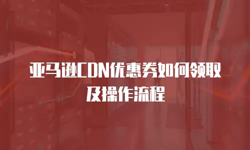 亚马逊CDN优惠券如何领取及操作流程