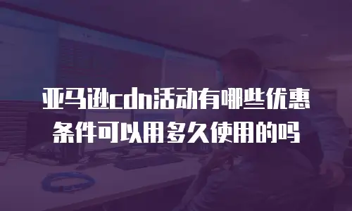 亚马逊cdn活动有哪些优惠条件可以用多久使用的吗