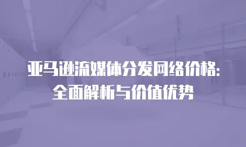 亚马逊流媒体分发网络价格：全面解析与价值优势