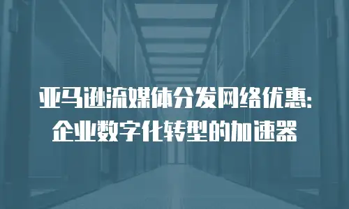 亚马逊流媒体分发网络优惠：企业数字化转型的加速器