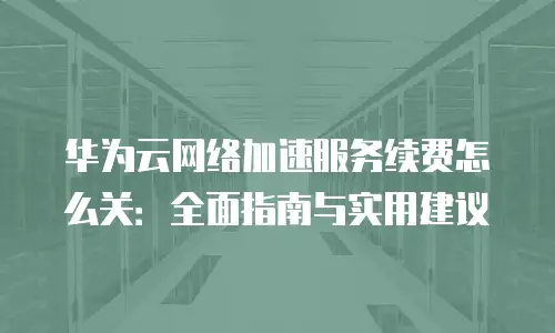 华为云网络加速服务续费怎么关：全面指南与实用建议
