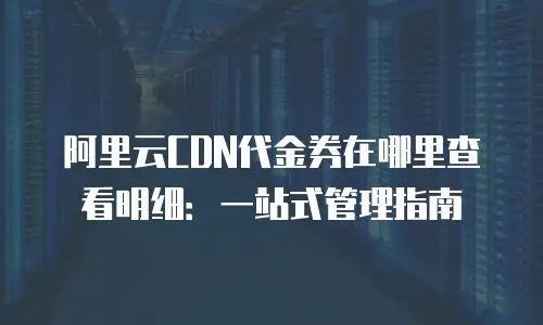 阿里云CDN代金券在哪里查看明细：一站式管理指南