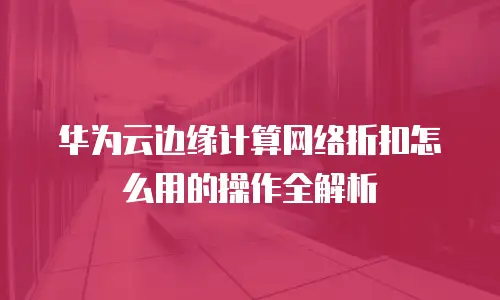 华为云边缘计算网络折扣怎么用的操作全解析