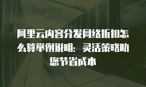 阿里云内容分发网络折扣怎么算举例说明：灵活策略助您节省成本