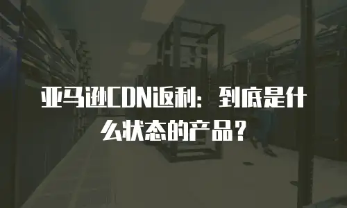 亚马逊CDN返利：到底是什么状态的产品？