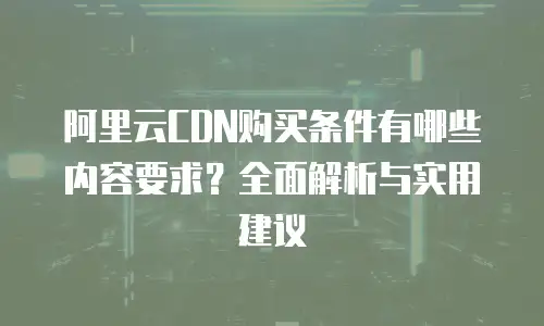 阿里云CDN购买条件有哪些内容要求？全面解析与实用建议