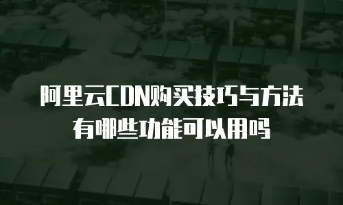 阿里云CDN购买技巧与方法有哪些功能可以用吗