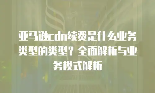 亚马逊cdn续费是什么业务类型的类型？全面解析与业务模式解析