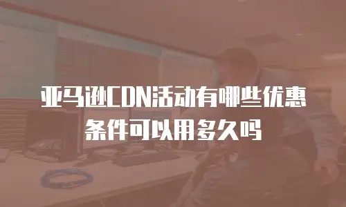 亚马逊CDN活动有哪些优惠条件可以用多久吗