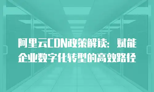 阿里云CDN政策解读：赋能企业数字化转型的高效路径