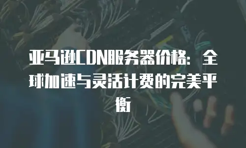 亚马逊CDN服务器价格：全球加速与灵活计费的完美平衡