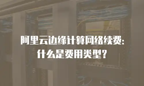 阿里云边缘计算网络续费：什么是费用类型？