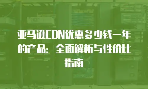 亚马逊CDN优惠多少钱一年的产品：全面解析与性价比指南