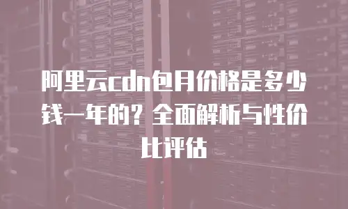 阿里云cdn包月价格是多少钱一年的？全面解析与性价比评估
