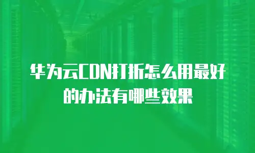 华为云CDN打折怎么用最好的办法有哪些效果