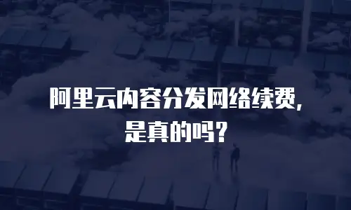 阿里云内容分发网络续费，是真的吗？