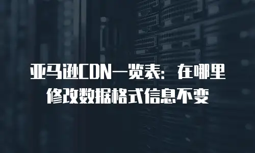 亚马逊CDN一览表：在哪里修改数据格式信息不变