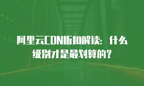 阿里云CDN折扣解读：什么级别才是最划算的？