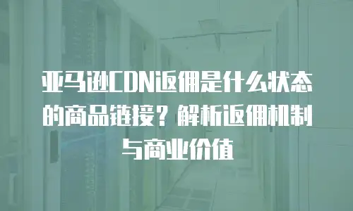 亚马逊CDN返佣是什么状态的商品链接？解析返佣机制与商业价值