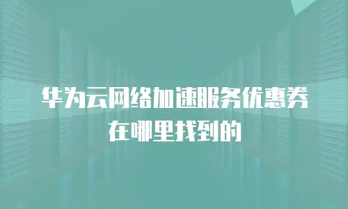 华为云网络加速服务优惠券在哪里找到的