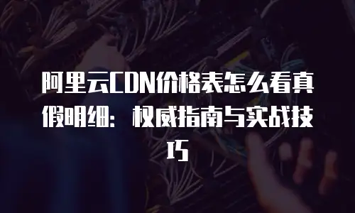 阿里云CDN价格表怎么看真假明细：权威指南与实战技巧