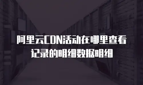 阿里云CDN活动在哪里查看记录的明细数据明细