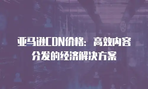 亚马逊CDN价格：高效内容分发的经济解决方案