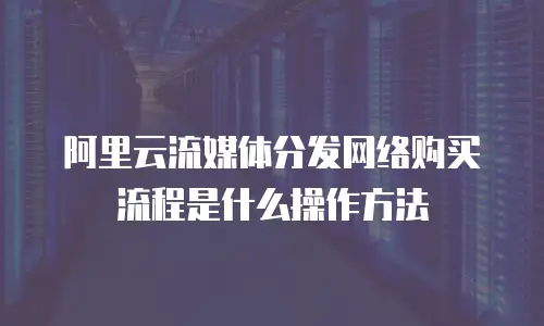 阿里云流媒体分发网络购买流程是什么操作方法