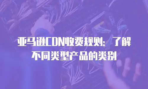 亚马逊CDN收费规则：了解不同类型产品的类别