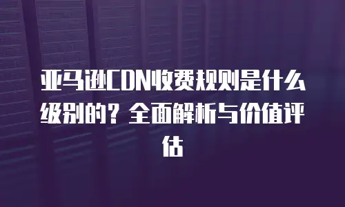亚马逊CDN收费规则是什么级别的？全面解析与价值评估