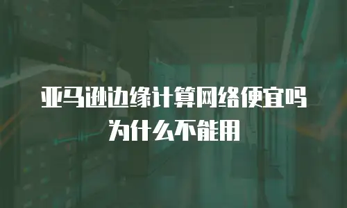 亚马逊边缘计算网络便宜吗为什么不能用