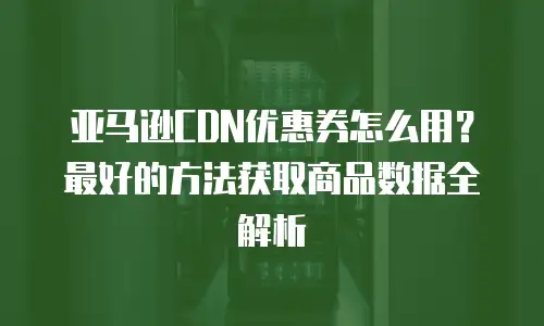 亚马逊CDN优惠券怎么用？最好的方法获取商品数据全解析