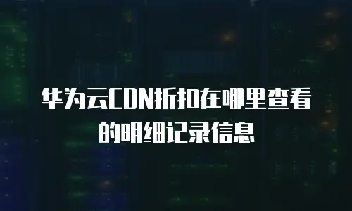 华为云CDN折扣在哪里查看的明细记录信息