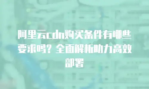 阿里云cdn购买条件有哪些要求吗？全面解析助力高效部署