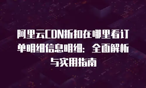 阿里云CDN折扣在哪里看订单明细信息明细：全面解析与实用指南