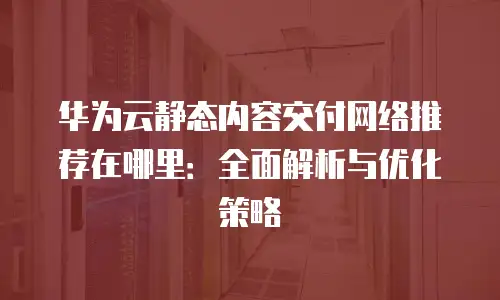 华为云静态内容交付网络推荐在哪里：全面解析与优化策略