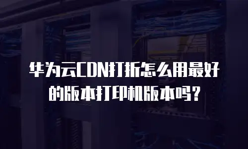 华为云CDN打折怎么用最好的版本打印机版本吗？